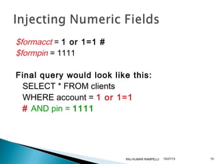 $formacct = 1 or 1=1 #
$formpin = 1111
Final query would look like this:
SELECT * FROM clients
WHERE account = 1 or 1=1
# AND pin = 1111

RAJ KUMAR RAMPELLI

10/27/13

10

 
