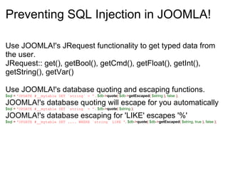 Preventing SQL Injection in JOOMLA! Use JOOMLA!'s JRequest functionality to get typed data from the user.   JRequest:: get(), getBool(), getCmd(), getFloat(), getInt(), getString(), getVar() Use JOOMLA!'s database quoting and escaping functions. $sql   =   'UPDATE #__mytable SET `string` = '   .   $db -> quote (   $db -> getEscaped (   $string   ),   false   );   JOOMLA!'s database quoting will escape for you automatically $sql   =   'UPDATE #__mytable SET `string` = '   .   $db -> quote (   $string   );   JOOMLA!'s database escaping for 'LIKE' escapes '%' $sql   =   'UPDATE #__mytable SET .... WHERE `string` LIKE ' .   $db -> quote (   $db -> getEscaped (   $string ,   true   ),   false   ); 