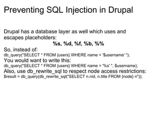 Preventing SQL Injection in Drupal Drupal has a database layer as well which uses and escapes placeholders:  %s, %d, %f, %b, %% So, instead of: db_query(&quot;SELECT * FROM {users} WHERE name = '$username' &quot;);  You would want to write this: db_query(&quot;SELECT * FROM {users} WHERE name = '%s' &quot;, $username); Also, use db_rewrite_sql to respect node access restrictions: $result = db_query(db_rewrite_sql(&quot;SELECT n.nid, n.title FROM {node} n&quot;)); 