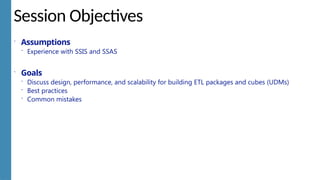 Session Objectives
 Assumptions
 Experience with SSIS and SSAS
 Goals
 Discuss design, performance, and scalability for building ETL packages and cubes (UDMs)
 Best practices
 Common mistakes
 
