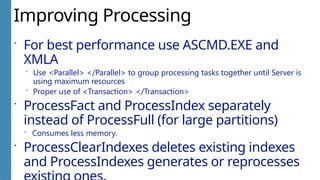 Improving Processing
 For best performance use ASCMD.EXE and
XMLA
 Use <Parallel> </Parallel> to group processing tasks together until Server is
using maximum resources
 Proper use of <Transaction> </Transaction>
 ProcessFact and ProcessIndex separately
instead of ProcessFull (for large partitions)
 Consumes less memory.
 ProcessClearIndexes deletes existing indexes
and ProcessIndexes generates or reprocesses
 