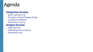 Agenda
 Integration Services
 Quick overview of IS
 Principles of Good Package Design
 Component Drilldown
 Performance Tuning
 Analysis Services
 UDM overview
 UDM design best practices
 Performance tips
 