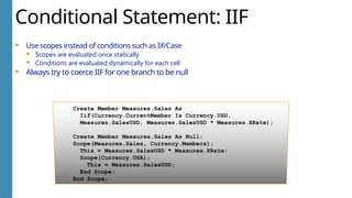 Conditional Statement: IIF
Use scopes instead of conditions such as Iif/Case
Scopes are evaluated once statically
Conditions are evaluated dynamically for each cell
Always try to coerce IIF for one branch to be null
Create Member Measures.Sales As
Iif(Currency.CurrentMember Is Currency.USD,
Measures.SalesUSD, Measures.SalesUSD * Measures.XRate);
Create Member Measures.Sales As Null;
Scope(Measures.Sales, Currency.Members);
This = Measures.SalesUSD * Measures.XRate;
Scope(Currency.USA);
This = Measures.SalesUSD;
End Scope;
End Scope;
 