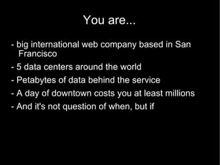 You are... - big international web company based in San Francisco - 5 data centers around the world - Petabytes of data behind the service - A day of downtown costs you at least millions - And it's not question of when, but if 