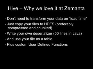 Hive – Why we love it at Zemanta - Don't need to transform your data on “load time” - Just copy your files to HDFS (preferably compressed and chunked) - Write your own deserializer (50 lines in Java) - And use your file as a table  - Plus custom User Defined Functions 