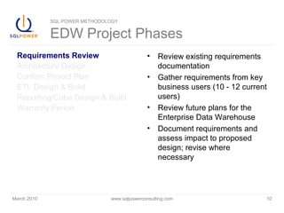 March 2010 www.sqlpowerconsulting.com 10
SQL POWER METHODOLOGY
EDW Project Phases
Requirements Review
Architecture Design
Confirm Project Plan
ETL Design & Build
Reporting/Cube Design & Build
Warranty Period
• Review existing requirements
documentation
• Gather requirements from key
business users (10 - 12 current
users)
• Review future plans for the
Enterprise Data Warehouse
• Document requirements and
assess impact to proposed
design; revise where
necessary
 