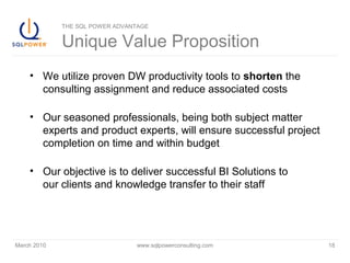 March 2010 www.sqlpowerconsulting.com 18
THE SQL POWER ADVANTAGE
Unique Value Proposition
• We utilize proven DW productivity tools to shorten the
consulting assignment and reduce associated costs
• Our seasoned professionals, being both subject matter
experts and product experts, will ensure successful project
completion on time and within budget
• Our objective is to deliver successful BI Solutions to
our clients and knowledge transfer to their staff
 