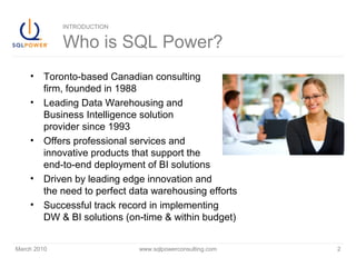 March 2010 www.sqlpowerconsulting.com 2
INTRODUCTION
Who is SQL Power?
• Toronto-based Canadian consulting
firm, founded in 1988
• Leading Data Warehousing and
Business Intelligence solution
provider since 1993
• Offers professional services and
innovative products that support the
end-to-end deployment of BI solutions
• Driven by leading edge innovation and
the need to perfect data warehousing efforts
• Successful track record in implementing
DW & BI solutions (on-time & within budget)
 