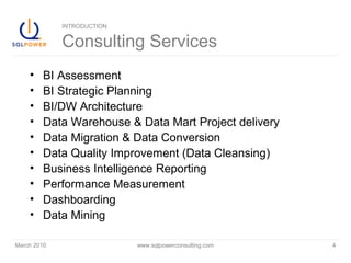 March 2010 www.sqlpowerconsulting.com 4
INTRODUCTION
Consulting Services
• BI Assessment
• BI Strategic Planning
• BI/DW Architecture
• Data Warehouse & Data Mart Project delivery
• Data Migration & Data Conversion
• Data Quality Improvement (Data Cleansing)
• Business Intelligence Reporting
• Performance Measurement
• Dashboarding
• Data Mining
 