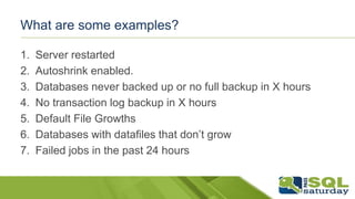 What are some examples?
1. Server restarted
2. Autoshrink enabled.
3. Databases never backed up or no full backup in X hours
4. No transaction log backup in X hours
5. Default File Growths
6. Databases with datafiles that don’t grow
7. Failed jobs in the past 24 hours
 