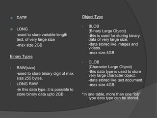  DATE
 LONG
-used to store variable length
text, of very large size
-max size 2GB.
Binary Types
• RAW(size)
-used to store binary digit of max
size 255 bytes.
• LONG RAW
-in this data type, it is possible to
store binary data upto 2GB
Object Type
• BLOB
(Binary Large Object)
-this is used for storing binary
data of very large size.
-data stored like images and
videos.
-max size 4GB
• CLOB
(Character Large Object)
-this data type is used to store
very large character object.
-data stored like text document.
-max size 4GB.
*In one table, more than one “lob”
type data type can be stored.
 