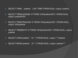  SELECT TRIM(‘ prakhar ’) AS “TRIM” FROM DUAL; output: prakhar
 SELECT TRIM(LEADING ‘X’ FROM ‘XXXprakharXXX’ ) FROM DUAL;
output: prakharXXX
 SELECT TRIM(TRAILING ‘X’ FROM ‘XXXprakharXXX’ ) FROM DUAL;
output: XXXprakhar
 SELECT TRIM(BOTH ‘X’ FROM ‘XXXprakharXXX’ ) FROM DUAL; output:
prakhar
 SELECT LPAD(‘prakhar’ , 10, ‘*’) FROM DUAL; output: ***prakhar
 SELECT RPAD(‘prakhar’ , 10, ‘*’) FROM DUAL; output: prakhar***
 