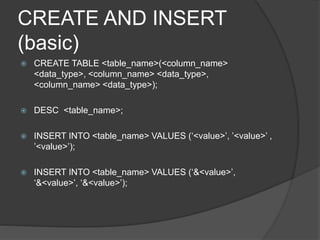 CREATE AND INSERT
(basic)
 CREATE TABLE <table_name>(<column_name>
<data_type>, <column_name> <data_type>,
<column_name> <data_type>);
 DESC <table_name>;
 INSERT INTO <table_name> VALUES (‘<value>’, ’<value>’ ,
’<value>’);
 INSERT INTO <table_name> VALUES (‘&<value>’,
‘&<value>’, ‘&<value>’);
 