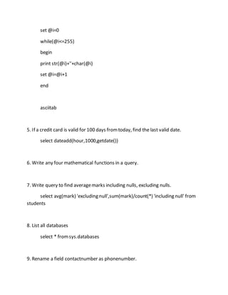 set @i=0 
while(@i<=255) 
begin 
print str(@i)+''+char(@i) 
set @i=@i+1 
end 
asciitab 
5. If a credit card is valid for 100 days from today, find the last valid date. 
select dateadd(hour,1000,getdate()) 
6. Write any four mathematical functions in a query. 
7. Write query to find average marks including nulls, excluding nulls. 
select avg(mark) 'excluding null',sum(mark)/count(*) 'including null' from 
students 
8. List all databases 
select * from sys.databases 
9. Rename a field contactnumber as phonenumber. 
 