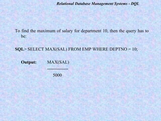 To find the maximum of salary for department 10, then the query has to be:   SQL > SELECT MAX(SAL) FROM EMP WHERE DEPTNO = 10;   Output: MAX(SAL) --------------   5000   