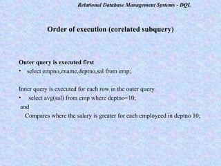 Order of execution (corelated subquery) Outer query is executed first select empno,ename,deptno,sal from emp;  Inner query is executed for each row in the outer query select avg(sal) from emp where deptno=10;  and  Compares where the salary is greater for each employeed in deptno 10; 