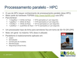 Processamento paralelo - HPC
   O uso de GPU requer conhecimento de processamento paralelo (área HPC)
   Maior parte do hardware TOP500 (http://www.top500.org/) usa GPU
   Para lembrar:
         1 megaflop = 1 milhão de flops = 10^6 operações p.f. por segundo;
         1 gigaflop = 1 bilhão de flops     = 10^9 operações p.f. por segundo;
         1 teraflop = 1 trilhão de flops   = 10^12 operações p.f. por segundo;
         1 petaflop = 1 quatrilhão de flops = 10^15 operações p.f. por segundo.

   Um processador topo de linha para servidores fica em torno de 50~70 GFLOPS
   Nota: em geral no máximo 10% disso é utilizado
   Paralelismo é tradicionamento aplicado em:
         Jogos
         Simulações
         Construção de modelos
         Renderização
         Segurança (força bruta)




12 | 26/11/2011 |
 