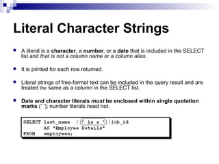 Literal Character Strings


A literal is a character, a number, or a date that is included in the SELECT
list and that is not a column name or a column alias.



It is printed for each row returned.



Literal strings of free-format text can be included in the query result and are
treated the same as a column in the SELECT list.



Date and character literals must be enclosed within single quotation
marks (’ ’); number literals need not.

 