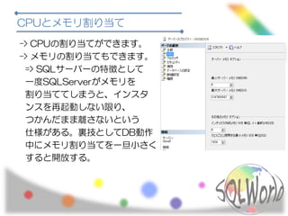 CPUとメモリ割り当て
-> CPUの割り当てができます。
-> メモリの割り当てもできます。
=> SQLサーバーの特徴として
一度SQLServerがメモリを
割り当ててしまうと、インスタ
ンスを再起動しない限り、
つかんだまま離さないという
仕様がある。裏技としてDB動作
中にメモリ割り当てを一旦小さく
すると開放する。
 