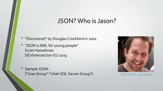 JSON? Who is Jason?
• “Discovered” by Douglas Crockford in 2001
• “JSON is XML for young people”
Scott Hanselman
DEVIntersection EU 2015
• Sample JSON:
{“User Group”:”Utah SQL Server Group”} ↑This is Scott - not Jason ↑
 