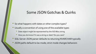 Some JSON Gotchas & Quirks
• So what happens with dates or other complex types?
• Usually a convention of using one of the available types
• Date object might be represented by the ISO 8601 string
• How you do know if it was a string or date? Do you care?
• SQL Server JSON parser defaults to returning NVARCHAR typically
• JSON paths default to lax mode; strict mode changes behaviors
 