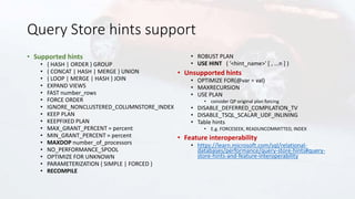 Query Store hints support
• Supported hints
• { HASH | ORDER } GROUP
• { CONCAT | HASH | MERGE } UNION
• { LOOP | MERGE | HASH } JOIN
• EXPAND VIEWS
• FAST number_rows
• FORCE ORDER
• IGNORE_NONCLUSTERED_COLUMNSTORE_INDEX
• KEEP PLAN
• KEEPFIXED PLAN
• MAX_GRANT_PERCENT = percent
• MIN_GRANT_PERCENT = percent
• MAXDOP number_of_processors
• NO_PERFORMANCE_SPOOL
• OPTIMIZE FOR UNKNOWN
• PARAMETERIZATION { SIMPLE | FORCED }
• RECOMPILE
• ROBUST PLAN
• USE HINT ( '<hint_name>' [ , ...n ] )
• Unsupported hints
• OPTIMIZE FOR(@var = val)
• MAXRECURSION
• USE PLAN
• consider QP original plan forcing
• DISABLE_DEFERRED_COMPILATION_TV
• DISABLE_TSQL_SCALAR_UDF_INLINING
• Table hints
• E.g. FORCESEEK, READUNCOMMITTED, INDEX
• Feature interoperability
• https://learn.microsoft.com/sql/relational-
databases/performance/query-store-hints#query-
store-hints-and-feature-interoperability
 