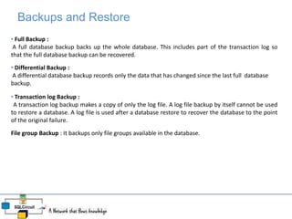 Backups and Restore
• Full Backup :
A full database backup backs up the whole database. This includes part of the transaction log so
that the full database backup can be recovered.
• Differential Backup :
A differential database backup records only the data that has changed since the last full database
backup.
• Transaction log Backup :
A transaction log backup makes a copy of only the log file. A log file backup by itself cannot be used
to restore a database. A log file is used after a database restore to recover the database to the point
of the original failure.
File group Backup : It backups only file groups available in the database.
 