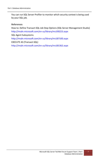 Part I: Database Administration
Microsoft SQL Server TechNet Forum Support Team | Part I
Database Administration
7
You can run SQL Server Profiler to monitor which security context is being used
by your SQL job.
References
How to: Define Transact-SQL Job Step Options (SQL Server Management Studio)
http://msdn.microsoft.com/en-us/library/ms190223.aspx
SQL Agent Subsystems
http://msdn.microsoft.com/en-us/library/ms187100.aspx
EXECUTE AS (Transact-SQL)
http://msdn.microsoft.com/en-us/library/ms181362.aspx
 