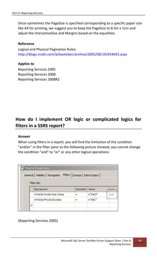 Part III: Reporting Services
Microsoft SQL Server TechNet Forum Support Team | Part III
Reporting Services
99
Since sometimes the PageSize is specified corresponding to a specific paper size
like A4 for printing, we suggest you to keep the PageSize to 8.5in x 11in and
adjust the InteractiveSize and Margins based on the equalities.
Reference
Logical and Physical Pagination Rules:
http://blogs.msdn.com/b/bwelcker/archive/2005/08/19/454043.aspx
Applies to
Reporting Services 2005
Reporting Services 2008
Reporting Services 2008R2
How do I implement OR logic or complicated logics for
filters in a SSRS report?
Answer
When using filters in a report, you will find the limitation of the condition
"and/or" in the filter pane as the following picture showed, you cannot change
the condition "and" to "or" or any other logical operations:
(Reporting Services 2005)
 