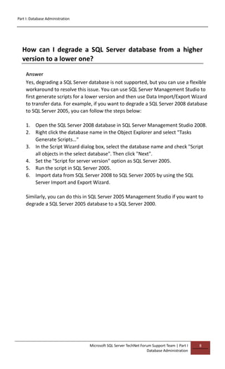 Part I: Database Administration
Microsoft SQL Server TechNet Forum Support Team | Part I
Database Administration
8
How can I degrade a SQL Server database from a higher
version to a lower one?
Answer
Yes, degrading a SQL Server database is not supported, but you can use a flexible
workaround to resolve this issue. You can use SQL Server Management Studio to
first generate scripts for a lower version and then use Data Import/Export Wizard
to transfer data. For example, if you want to degrade a SQL Server 2008 database
to SQL Server 2005, you can follow the steps below:
1. Open the SQL Server 2008 database in SQL Server Management Studio 2008.
2. Right click the database name in the Object Explorer and select "Tasks
Generate Scripts…"
3. In the Script Wizard dialog box, select the database name and check "Script
all objects in the select database". Then click "Next".
4. Set the "Script for server version" option as SQL Server 2005.
5. Run the script in SQL Server 2005.
6. Import data from SQL Server 2008 to SQL Server 2005 by using the SQL
Server Import and Export Wizard.
Similarly, you can do this in SQL Server 2005 Management Studio if you want to
degrade a SQL Server 2005 database to a SQL Server 2000.
 