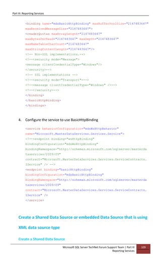 Part III: Reporting Services
Microsoft SQL Server TechNet Forum Support Team | Part III
Reporting Services
109
<binding name="mdsBasicHttpBinding" maxBufferPoolSize="2147483647"
maxReceivedMessageSize="2147483647">
<readerQuotas maxArrayLength="2147483647"
maxBytesPerRead="2147483647" maxDepth="2147483647"
maxNameTableCharCount="2147483647"
maxStringContentLength="2147483647"/>
<!-- Non-SSL implementations.-->
<!--<security mode="Message">
<message clientCredentialType="Windows"/>
</security>-->
<!-- SSL implementations -->
<!--<security mode="Transport">-->
<!--<message clientCredentialType="Windows" />-->
<!--</security>-->
</binding>
</basicHttpBinding>
</bindings>
4. Configure the service to use BasicHttpBinding
<service behaviorConfiguration="mdsWsHttpBehavior"
name="Microsoft.MasterDataServices.Services.Service">
<!--<endpoint binding="wsHttpBinding"
bindingConfiguration="mdsWsHttpBinding"
bindingNamespace="http://schemas.microsoft.com/sqlserver/masterda
taservices/2009/09"
contract="Microsoft.MasterDataServices.Services.ServiceContracts.
IService" /> -->
<endpoint binding="basicHttpBinding"
bindingConfiguration="mdsBasicHttpBinding"
bindingNamespace="http://schemas.microsoft.com/sqlserver/masterda
taservices/2009/09"
contract="Microsoft.MasterDataServices.Services.ServiceContracts.
IService" />
</service>
Create a Shared Data Source or embedded Data Source that is using
XML data source type
Create a Shared Data Source
 