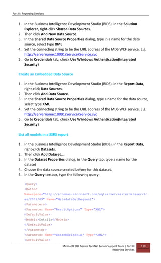 Part III: Reporting Services
Microsoft SQL Server TechNet Forum Support Team | Part III
Reporting Services
110
1. In the Business Intelligence Development Studio (BIDS), in the Solution
Explorer, right-click Shared Data Sources.
2. Then click Add New Data Source.
3. In the Shared Data Source Properties dialog, type in a name for the data
source, select type XML
4. Set the connecting string to be the URL address of the MDS WCF service. E.g.
http://servername:10001/Service/Service.svc
5. Go to Credentials tab, check Use Windows Authentication(Integrated
Security)
Create an Embedded Data Source
1. In the Business Intelligence Development Studio (BIDS), in the Report Data,
right-click Data Sources.
2. Then click Add Data Source.
3. In the Shared Data Source Properties dialog, type a name for the data source,
select type XML
4. Set the connecting string to be the URL address of the MDS WCF service. E.g.
http://servername:10001/Service/Service.svc
5. Go to Credentials tab, check Use Windows Authentication(Integrated
Security)
List all models in a SSRS report
1. In the Business Intelligence Development Studio (BIDS), in the Report Data,
right-click Datasets.
2. Then click Add Dataset….
3. In the Dataset Properties dialog, in the Query tab, type a name for the
dataset
4. Choose the data source created before for this dataset.
5. In the Query textbox, type the following query:
<Query>
<Method
Namespace="http://schemas.microsoft.com/sqlserver/masterdataservic
es/2009/09" Name="MetadataGetRequest">
<Parameters>
<Parameter Name="ResultOptions" Type="XML">
<DefaultValue>
<Models>Details</Models>
</DefaultValue>
</Parameter>
<Parameter Name="SearchCriteria" Type="XML">
<DefaultValue>
 