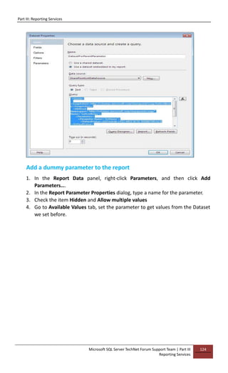 Part III: Reporting Services
Microsoft SQL Server TechNet Forum Support Team | Part III
Reporting Services
124
Add a dummy parameter to the report
1. In the Report Data panel, right-click Parameters, and then click Add
Parameters….
2. In the Report Parameter Properties dialog, type a name for the parameter.
3. Check the item Hidden and Allow multiple values
4. Go to Available Values tab, set the parameter to get values from the Dataset
we set before.
 