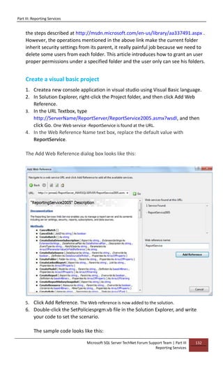Part III: Reporting Services
Microsoft SQL Server TechNet Forum Support Team | Part III
Reporting Services
132
the steps described at http://msdn.microsoft.com/en-us/library/aa337491.aspx .
However, the operations mentioned in the above link make the current folder
inherit security settings from its parent, it really painful job because we need to
delete some users from each folder. This article introduces how to grant an user
proper permissions under a specified folder and the user only can see his folders.
Create a visual basic project
1. Createa new console application in visual studio using Visual Basic language.
2. In Solution Explorer, right-click the Project folder, and then click Add Web
Reference.
3. In the URL Textbox, type
http://ServerName/ReportServer/ReportService2005.asmx?wsdl, and then
click Go. One Web service -ReportService is found at the URL.
4. In the Web Reference Name text box, replace the default value with
ReportService.
The Add Web Reference dialog box looks like this:
5. Click Add Reference. The Web reference is now added to the solution.
6. Double-click the SetPoliciesprgm.vb file in the Solution Explorer, and write
your code to set the scenario.
The sample code looks like this:
 