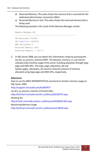 Part I: Database Administration
Microsoft SQL Server TechNet Forum Support Team | Part I
Database Administration
12
d) Reserved Memory: This value shows the memory that is reserved for the
dedicated administrator connection (DAC).
e) Reserved Memory In Use: This value shows the reserved memory that is
being used.
The following example is the result of the Memory Manager section:
Memory Manager KB
------------------------------ --------------------
VM Reserved 1761400
VM Committed 1663556
AWE Allocated 0
Reserved Memory 1024
Reserved Memory In Use 0
2. In SQL Server 2008, you can obtain this information simply by querying the
sys.dm_os_process_memory DMV. The physical_memory_in_use column
indicates total memory usage of the server including allocation through large
page and AWE APIs. The large_page_allocations_kb and
locked_pages_allocations_kb columns show the amount of memory
allocated using large page and AWE APIs, respectively.
References
How to use the DBCC MEMORYSTATUS command to monitor memory usage on
SQL Server 2005
http://support.microsoft.com/kb/907877
sys.dm_os_process_memory (Transact-SQL)
http://technet.microsoft.com/en-us/library/bb510747.aspx
Working Set
http://msdn.microsoft.com/en-us/library/cc441804(VS.85).aspx
Monitoring Memory Usage
http://technet.microsoft.com/en-us/library/ms176018.aspx
 