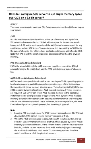 Part I: Database Administration
Microsoft SQL Server TechNet Forum Support Team | Part I
Database Administration
13
How do I configure SQL Server to use larger memory space
over 2GB on a 32-bit server?
Answer
There are many ways to have your SQL Server occupy more than 2GB memory on
your server.
/3GB
A 32-bit machine can directly address only 4 GB of memory, and by default,
Windows itself reserves the top 2 GB of address space for its own use, which
leaves only 2 GB as the maximum size of the VAS (virtual address space) for any
application, such as SQL Server. You can increase this by enabling a /3GB flag in
the system's Boot.ini file, which allows applications to have a VAS of up to 3 GB.
Note that VAS is just the set of all possible addresses rather than the physical
memory.
PAE (Physical Address Extension)
PAE is the added ability of the IA32 processor to address more than 4GB of
physical memory. To enable PAE, use the /PAE switch in your system's boot.ini
file.
AWE (Address Windowing Extensions)
AWE extends the capabilities of applications running on 32-bit operating systems
by allowing access to available physical memory in excess of the limits set on
their configured virtual memory address space. The advantage is that SQL Server
2005 supports dynamic allocation of AWE mapped memory. If fewer resources
are required, SQL Server can return AWE mapped memory to the operating
system for use by other processes or applications. Also, dynamic AWE mapped
memory is supported on servers with less physical memory than the configured
limit on virtual memory address space. However, on a 64-bit platform, the AWE
Enabled configuration option is present, but its setting is ignored.
Note
1. Enabling PAE is a requirement for AWE memory access above 4 GB. Without
/PAE switch, AWE cannot reserve memory in excess of 4 GB.
2. When the /3GB switch is used in conjunction with the /PAE switch, the OS
does not use any memory in excess of 16GB. This is caused by kernel virtual
memory space considerations. If the system restarts with the /3GB switch in
boot.ini, and the system has more than 16GB available (physical memory),
the additional RAM is not used by the OS. Restarting without the /3GB
switch enables use of all the physical memory.
 