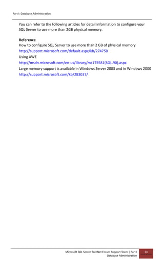 Part I: Database Administration
Microsoft SQL Server TechNet Forum Support Team | Part I
Database Administration
14
You can refer to the following articles for detail information to configure your
SQL Server to use more than 2GB physical memory.
Reference
How to configure SQL Server to use more than 2 GB of physical memory
http://support.microsoft.com/default.aspx/kb/274750
Using AWE
http://msdn.microsoft.com/en-us/library/ms175581(SQL.90).aspx
Large memory support is available in Windows Server 2003 and in Windows 2000
http://support.microsoft.com/kb/283037/
 