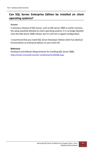 Part I: Database Administration
Microsoft SQL Server TechNet Forum Support Team | Part I
Database Administration
20
Can SQL Server Enterprise Edition be installed on client
operating systems?
Answer
In previous releases of SQL Server, such as SQL Server 2005 or earlier versions,
the setup would be blocked on client operating systems. It is no longer blocked
since the SQL Server 2008 release, but it is still not a support configuration.
I recommend that you install SQL Server Developer Edition which has identical
functionalities as Enterprise Edition on your client OS.
Reference
Hardware and Software Requirements for Installing SQL Server 2008:
http://msdn.microsoft.com/en-us/library/ms143506.aspx
 