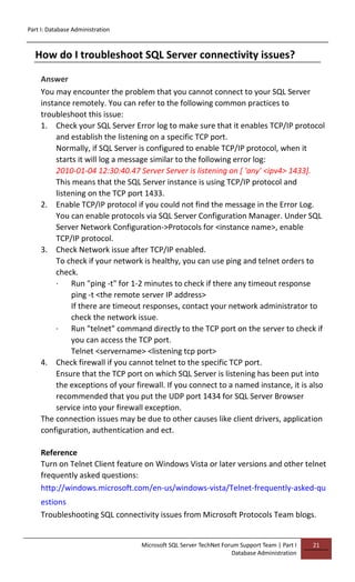 Part I: Database Administration
Microsoft SQL Server TechNet Forum Support Team | Part I
Database Administration
21
How do I troubleshoot SQL Server connectivity issues?
Answer
You may encounter the problem that you cannot connect to your SQL Server
instance remotely. You can refer to the following common practices to
troubleshoot this issue:
1. Check your SQL Server Error log to make sure that it enables TCP/IP protocol
and establish the listening on a specific TCP port.
Normally, if SQL Server is configured to enable TCP/IP protocol, when it
starts it will log a message similar to the following error log:
2010-01-04 12:30:40.47 Server Server is listening on [ 'any' <ipv4> 1433].
This means that the SQL Server instance is using TCP/IP protocol and
listening on the TCP port 1433.
2. Enable TCP/IP protocol if you could not find the message in the Error Log.
You can enable protocols via SQL Server Configuration Manager. Under SQL
Server Network Configuration->Protocols for <instance name>, enable
TCP/IP protocol.
3. Check Network issue after TCP/IP enabled.
To check if your network is healthy, you can use ping and telnet orders to
check.
· Run "ping -t" for 1-2 minutes to check if there any timeout response
ping -t <the remote server IP address>
If there are timeout responses, contact your network administrator to
check the network issue.
· Run "telnet" command directly to the TCP port on the server to check if
you can access the TCP port.
Telnet <servername> <listening tcp port>
4. Check firewall if you cannot telnet to the specific TCP port.
Ensure that the TCP port on which SQL Server is listening has been put into
the exceptions of your firewall. If you connect to a named instance, it is also
recommended that you put the UDP port 1434 for SQL Server Browser
service into your firewall exception.
The connection issues may be due to other causes like client drivers, application
configuration, authentication and ect.
Reference
Turn on Telnet Client feature on Windows Vista or later versions and other telnet
frequently asked questions:
http://windows.microsoft.com/en-us/windows-vista/Telnet-frequently-asked-qu
estions
Troubleshooting SQL connectivity issues from Microsoft Protocols Team blogs.
 