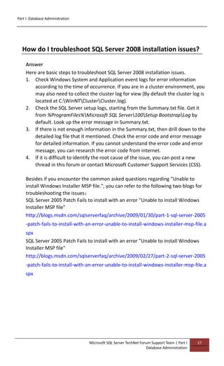 Part I: Database Administration
Microsoft SQL Server TechNet Forum Support Team | Part I
Database Administration
27
How do I troubleshoot SQL Server 2008 installation issues?
Answer
Here are basic steps to troubleshoot SQL Server 2008 installation issues.
1. Check Windows System and Application event logs for error information
according to the time of occurrence. If you are in a cluster environment, you
may also need to collect the cluster log for view (By default the cluster log is
located at C:WinNTClusterCluster.log).
2. Check the SQL Server setup logs, starting from the Summary.txt file. Get it
from %ProgramFiles%Microsoft SQL Server100Setup BootstrapLog by
default. Look up the error message in Summary.txt.
3. If there is not enough information in the Summary.txt, then drill down to the
detailed log file that it mentioned. Check the error code and error message
for detailed information. If you cannot understand the error code and error
message, you can research the error code from internet.
4. If it is difficult to identify the root cause of the issue, you can post a new
thread in this forum or contact Microsoft Customer Support Services (CSS).
Besides if you encounter the common asked questions regarding "Unable to
install Windows Installer MSP file.", you can refer to the following two blogs for
troubleshooting the issues：
SQL Server 2005 Patch Fails to install with an error "Unable to install Windows
Installer MSP file"
http://blogs.msdn.com/sqlserverfaq/archive/2009/01/30/part-1-sql-server-2005
-patch-fails-to-install-with-an-error-unable-to-install-windows-installer-msp-file.a
spx
SQL Server 2005 Patch Fails to install with an error "Unable to install Windows
Installer MSP file"
http://blogs.msdn.com/sqlserverfaq/archive/2009/02/27/part-2-sql-server-2005
-patch-fails-to-install-with-an-error-unable-to-install-windows-installer-msp-file.a
spx
 