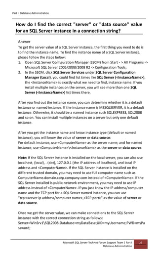 Part I: Database Administration
Microsoft SQL Server TechNet Forum Support Team | Part I
Database Administration
29
How do I find the correct "server" or "data source" value
for an SQL Server instance in a connection string?
Answer
To get the server value of a SQL Server instance, the first thing you need to do is
to find the instance name. To find the instance name of a SQL Server instance,
please follow the steps below:
1. Open SQL Server Configuration Manager (SSCM) from Start - > All Programs ->
Microsoft SQL Server 2005/2008/2008 R2 -> Configuration Tools;
2. In the SSCM, click SQL Server Services under SQL Server Configuration
Manager (Local), you could find list times like SQL Server (<InstanceName>),
the <InstanceName> is exactly what we need to find, instance name. If you
install multiple instances on the server, you will see more than one SQL
Server (<InstanceName>) list times there.
After you find out the instance name, you can determine whether it is a default
instance or named instance. If the instance name is MSSQLSERVER, it is a default
instance. Otherwise, it should be a named instance such SQLEXPRESS, SQL2008
and so on. You can install multiple instances on a server but only one default
instance.
After you get the instance name and know instance type (default or named
instance), you will know the value of server or data source:
For default instance, use <ComputerName> as the server name; and for named
instance, use <ComputerName><InstanceName> as the server or data source.
Note: If the SQL Server instance is installed on the local server, you can also use
localhost, (local), . (dot), 127.0.0.1 (the IP address of localhost), and local IP
address and <ComputerName>. If the SQL Server instance is installed on the
different trusted domain, you may need to use full computer name such as
ComputerName.domain.corp.company.com instead of <ComputerName>. If the
SQL Server installed is public network environment, you may need to use IP
address instead of <ComputerName>. If you just know the IP address/computer
name and the TCP port for a SQL Server named instance, you can use
"tcp:<server ip address/computer name>,<TCP port>" as the value of server or
data source.
Once we get the server value, we can make connections to the SQL Server
instance with the correct connection string as follows:
Server=WinSrv1SQL2008;Database=myDataBase;UID=myUsername;PWD=myPa
ssword;
 