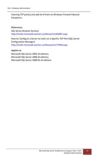 Part I: Database Administration
Microsoft SQL Server TechNet Forum Support Team | Part I
Database Administration
31
listening TCP port(s) and add all of them to Windows Firewall Inbound
Exceptions.
References
SQL Server Browser Services
http://msdn.microsoft.com/en-us/library/ms181087.aspx
How to: Configure a Server to Listen on a Specific TCP Port (SQL Server
Configuration Manager):
http://msdn.microsoft.com/en-us/library/ms177440.aspx
Applies to
Microsoft SQL Server 2005 all editions;
Microsoft SQL Server 2008 all editions;
Microsoft SQL Server 2008 R2 all editions
 