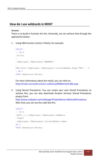 Part II: Analysis Services
Microsoft SQL Server TechNet Forum Support Team | Part II
Analysis Services
47
How do I use wildcards in MDX?
Answer
There is no build-in function for this. Generally, we can achieve that through the
approaches below:
1. Using VBA function instr() in Filter(), for example:
SELECT
{} ON 0
,Filter
(
{[Employee].[Employees].MEMBERS}
,
VBA!Instr([Employee].[Employees].CurrentMember.Name,"RA") > 0
) ON 1
FROM [Adventure Works];
For more information about the Instr(), you can refer to:
http://msdn.microsoft.com/en-us/library/8460tsh1(VS.80).aspx
2. Using Stored Procedures. You can create your own Stored Procedures to
achieve this, you can also download Analysis Services Stored Procedures
project from:
http://www.codeplex.com/wikipage?ProjectName=ASStoredProcedures
After that, you can use the code like this:
SELECT
{} ON 0
,ASSP.Like([Employee].[Employees].Members
,"%RA%"
,[Employee].[Employees].CurrentMember.Name)
ON 1
FROM [Adventure Works];
 