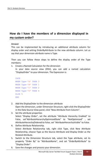 Part II: Analysis Services
Microsoft SQL Server TechNet Forum Support Team | Part II
Analysis Services
54
How do I have the members of a dimension displayed in
my custom order?
Answer
This can be implemented by introducing an additional attribute column for
display order and setting OrderByAttribute to the new attribute column. Let us
say that your dimension attribute name is Type.
Then you can follow these steps to define the display order of the Type
members:
1. Create a Named Calculation for the dimension
In your data source view (DSV), you can add a named calculation
"DisplayOrder" to your dimension. The Expression is:
CASE
WHEN Type='A' THEN 3
WHEN Type='B' THEN 1
WHEN Type='C' THEN 2
WHEN Type='D' THEN 4
ELSE 5
END
2. Add the DisplayOrder to the dimension attribute
Open the dimension, under Dimension Structure, right-click the DisplayOrder
in the Data Source View panel, click "New Attribute from Column".
3. Set the attribute properties
Select "Display Order", set the attribute "Attribute Hierarchy Enabled" to
False, set"AttributeHierarchyOptimizedState" to "NotOptimized" , set
AttributeHierarchyOrdered to False, set "AttributeHierarchyVisible" to False.
4. Define Attribute Relationship.
Select Attribute Relationship tab, right click Type, click New Attribute
Relationship, choose Type as the Source Attribute and Display Order as the
Related Attribute.
5. Switch to the Dimension Structure tab, select the Type attribute, set its
property "Order By" to "AttributeName", and set "OrderByAttribute" to
"Display Order".
6. Save the changes and process your dimension.
 