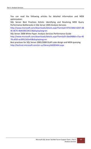 Part II: Analysis Services
Microsoft SQL Server TechNet Forum Support Team | Part II
Analysis Services
63
You can read the following articles for detailed information and MDX
optimization:
SQL Server Best Practices Article: Identifying and Resolving MDX Query
Performance Bottlenecks in SQL Server 2005 Analysis Services
http://www.microsoft.com/downloads/details.aspx?FamilyId=975C5BB2-8207-4B
4E-BE7C-06AC86E24C13&displaylang=en
SQL Server 2008 White Paper: Analysis Services Performance Guide
http://www.microsoft.com/downloads/details.aspx?FamilyID=3be0488d-e7aa-40
78-a050-ae39912d2e43&displaylang=en
Best practices for SQL Server 2005/2008 OLAP cube design and MDX querying
http://technet.microsoft.com/en-us/library/dd285464.aspx
 
