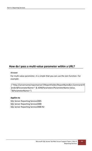 Part III: Reporting Services
Microsoft SQL Server TechNet Forum Support Team | Part III
Reporting Services
94
How do I pass a multi-value parameter within a URL?
Answer
For multi-value parameter, it is simple that you can use the Join function. For
example:
="http://servername/reportserver?/ReportFolder/ReportName&rs:Command=R
ender&ParameterName=" & JOIN(Parameters!ParameterName.Value,
"&ParameterName=")
Applies to
SQL Server Reporting Service2005
SQL Server Reporting Service2008
SQL Server Reporting Service2008 R2
 