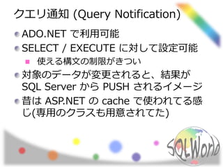 クエリ通知 (Query Notification)
ADO.NET で利用可能
SELECT / EXECUTE に対して設定可能
使える構文の制限がきつい
対象のデータが変更されると、結果が
SQL Server から PUSH されるイメージ
昔は ASP.NET の cache で使われてる感
じ(専用のクラスも用意されてた)
 