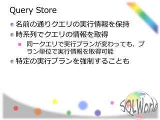 Query Store
名前の通りクエリの実行情報を保持
時系列でクエリの情報を取得
同一クエリで実行プランが変わっても、プ
ラン単位で実行情報を取得可能
特定の実行プランを強制することも
 