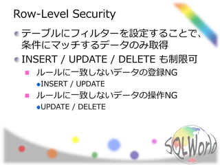 Row-Level Security
テーブルにフィルターを設定することで、
条件にマッチするデータのみ取得
INSERT / UPDATE / DELETE も制限可
ルールに一致しないデータの登録NG
INSERT / UPDATE
ルールに一致しないデータの操作NG
UPDATE / DELETE
 