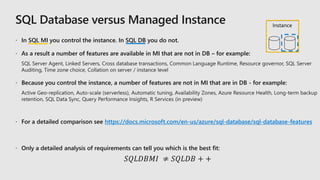  In SQL MI you control the instance. In SQL DB you do not.
 As a result a number of features are available in MI that are not in DB – for example:
 Because you control the instance, a number of features are not in MI that are in DB - for example:
 For a detailed comparison see https://docs.microsoft.com/en-us/azure/sql-database/sql-database-features
 Only a detailed analysis of requirements can tell you which is the best fit:
𝑆𝑄𝐿𝐷𝐵𝑀𝐼 ≠ 𝑆𝑄𝐿𝐷𝐵 + +
Instance
 